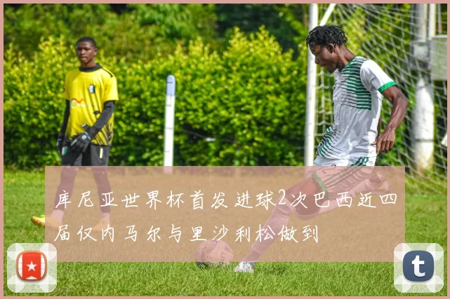 库尼亚世界杯首发进球2次巴西近四届仅内马尔与里沙利松做到