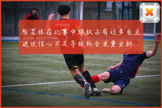 陈昱休在比赛中球权占有过多自主进攻信心不足导致机会浪费分析