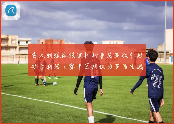 意大利媒体报道拉科鲁尼亚欲引进安吉利诺上赛季因病仅为罗马出战9场