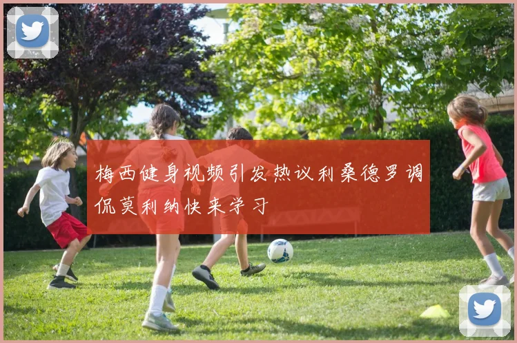 梅西健身视频引发热议利桑德罗调侃莫利纳快来学习