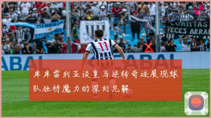 库库雷利亚谈皇马逆转奇迹展现球队独特魔力的深刻见解