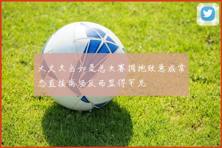 大丈夫当如是总决赛拥抱致意成常态直接离场反而显得罕见
