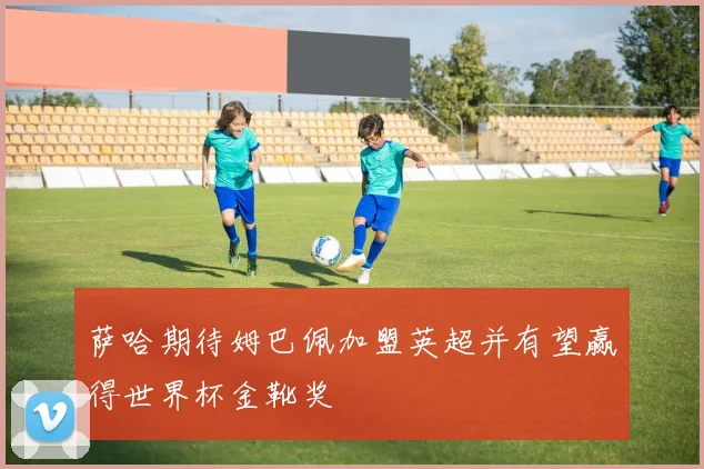 萨哈期待姆巴佩加盟英超并有望赢得世界杯金靴奖