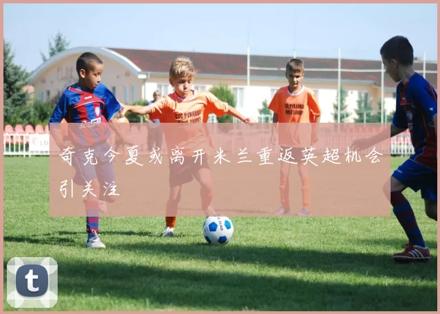 奇克今夏或离开米兰重返英超机会引关注