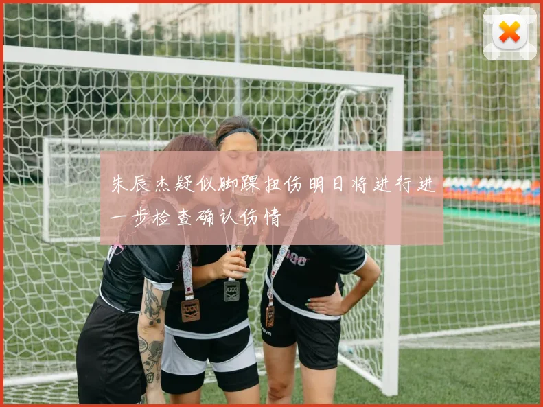 朱辰杰疑似脚踝扭伤明日将进行进一步检查确认伤情