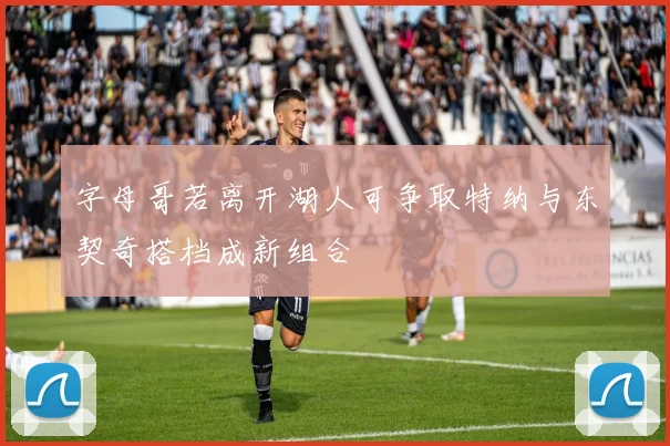 字母哥若离开湖人可争取特纳与东契奇搭档成新组合