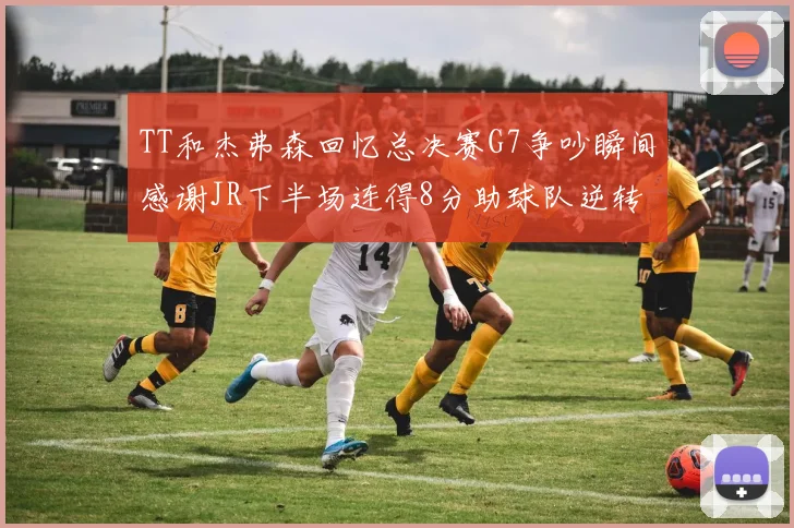 TT和杰弗森回忆总决赛G7争吵瞬间感谢JR下半场连得8分助球队逆转