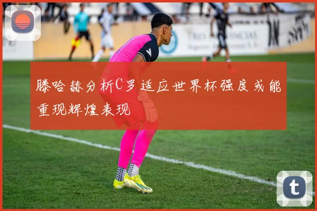 滕哈赫分析C罗适应世界杯强度或能重现辉煌表现